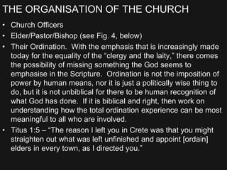 THE ORGANISATION OF THE CHURCH
• Church Officers
• Elder/Pastor/Bishop (see Fig. 4, below)
• Their Ordination. With the emphasis that is increasingly made
today for the equality of the “clergy and the laity,” there comes
the possibility of missing something the God seems to
emphasise in the Scripture. Ordination is not the imposition of
power by human means, nor it is just a politically wise thing to
do, but it is not unbiblical for there to be human recognition of
what God has done. If it is biblical and right, then work on
understanding how the total ordination experience can be most
meaningful to all who are involved.
• Titus 1:5 – “The reason I left you in Crete was that you might
straighten out what was left unfinished and appoint [ordain]
elders in every town, as I directed you.”
 