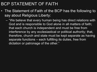 BCP STATEMENT OF FAITH
• The Statement of Faith of the BCP has the following to
say about Religious Liberty:
– “We believe that every human being has direct relations with
God and is responsible to God alone in all matters of faith;
that each church is independent and must be free from
interference by any ecclesiastical or political authority; that,
therefore, church and state must be kept separate as having
separate functions – each fulfilling its duties, free from
dictation or patronage of the other.”
 