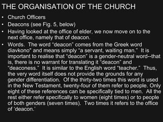 THE ORGANISATION OF THE CHURCH
• Church Officers
• Deacons (see Fig. 5, below)
• Having looked at the office of elder, we now move on to the
next office, namely that of deacon.
• Words. The word “deacon” comes from the Greek word
diavkono" and means simply “a servant, waiting man.” It is
important to realise that “deacon” is a gender-neutral word--that
is, there is no warrant for translating it “deacon” and
“deaconess.” It is similar to the English word “teacher.” Thus,
the very word itself does not provide the grounds for any
gender differentiation. Of the thirty-two times this word is used
in the New Testament, twenty-four of them refer to people. Only
eight of these references can be specifically tied to men. All the
rest either refer specifically to women (eight times) or to people
of both genders (seven times). Two times it refers to the office
of ‘deacon.’
 