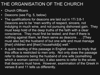 THE ORGANISATION OF THE CHURCH
• Church Officers
• Deacons (see Fig. 5, below)
• The qualifications for deacons are laid out in 1Ti 3:8-1
Deacons are to be “men worthy of respect, sincere, not
indulging in much wine, and not pursuing dishonest gain. They
must keep hold of the deep truths of the faith with a clear
conscience. They must first be tested; and then if there is
nothing against them, let them serve as deacons . . . [They
must also be] the husband of but one wife and must manage
[their] children and [their] household[s] well.”
• A quick reading of this passage in English seems to imply that
this office is restricted to men only. Not only does the passage
refer to deacons being the husband of one wife (something
which a woman cannot be), it also seems to refer to the wives
that deacons must have. However, examination of the Greek in
verses 8 and 11 tells us differently.
 