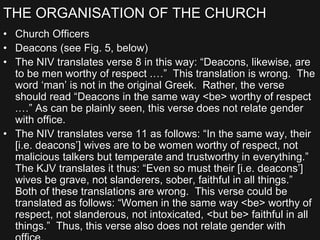 THE ORGANISATION OF THE CHURCH
• Church Officers
• Deacons (see Fig. 5, below)
• The NIV translates verse 8 in this way: “Deacons, likewise, are
to be men worthy of respect .…” This translation is wrong. The
word ‘man’ is not in the original Greek. Rather, the verse
should read “Deacons in the same way <be> worthy of respect
.…” As can be plainly seen, this verse does not relate gender
with office.
• The NIV translates verse 11 as follows: “In the same way, their
[i.e. deacons’] wives are to be women worthy of respect, not
malicious talkers but temperate and trustworthy in everything.”
The KJV translates it thus: “Even so must their [i.e. deacons’]
wives be grave, not slanderers, sober, faithful in all things.”
Both of these translations are wrong. This verse could be
translated as follows: “Women in the same way <be> worthy of
respect, not slanderous, not intoxicated, <but be> faithful in all
things.” Thus, this verse also does not relate gender with
 