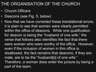 THE ORGANISATION OF THE CHURCH
• Church Officers
• Deacons (see Fig. 5, below)
• Now that we have corrected these translational errors,
it is plain to see that women were clearly permitted
within the office of deacons. While one qualification
for deacon is being the “husband of one wife,” the
verse that follows also identifies the fact that there
were women who were worthy of the office. However,
even if the inclusion of women in this office is
disallowed, the fact remains that deacons, if they are
male, are to be the “husband[s] of one wife.”
Therefore, a woman does enter the picture by being a
part of the team.
 