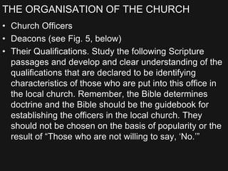 THE ORGANISATION OF THE CHURCH
• Church Officers
• Deacons (see Fig. 5, below)
• Their Qualifications. Study the following Scripture
passages and develop and clear understanding of the
qualifications that are declared to be identifying
characteristics of those who are put into this office in
the local church. Remember, the Bible determines
doctrine and the Bible should be the guidebook for
establishing the officers in the local church. They
should not be chosen on the basis of popularity or the
result of “Those who are not willing to say, ‘No.’”
 