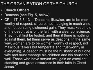 THE ORGANISATION OF THE CHURCH
• Church Officers
• Deacons (see Fig. 5, below)
• CP – 1Ti 3:8-13 – “Deacons, likewise, are to be men
worthy of respect, sincere, not indulging in much wine,
and not pursuing dishonest gain. They must keep hold
of the deep truths of the faith with a clear conscience.
They must first be tested; and then if there is nothing
against them, let them serve as deacons. In the same
way, women are to be women worthy of respect, not
malicious talkers but temperate and trustworthy in
everything. A deacon must be the husband of but one
wife and must manage his children and his household
well. Those who have served well gain an excellent
standing and great assurance in their faith in Christ
Jesus.”
 