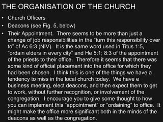 THE ORGANISATION OF THE CHURCH
• Church Officers
• Deacons (see Fig. 5, below)
• Their Appointment. There seems to be more than just a
change of job responsibilities in the “turn this responsibility over
to” of Ac 6:3 (NIV). It is the same word used in Titus 1:5,
“ordain elders in every city” and He 5:1; 8:3 of the appointment
of the priests to their office. Therefore it seems that there was
some kind of official placement into the office for which they
had been chosen. I think this is one of the things we have a
tendency to miss in the local church today. We have e
business meeting, elect deacons, and then expect them to get
to work, without further recognition, or involvement of the
congregation. I encourage you to give some thought to how
you can implement this “appointment” or “ordaining” to office. It
might make the office more significant both in the minds of the
deacons as well as the congregation.
 