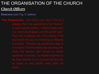 Church Officers
Deacons (see Fig. 5, below)
Their Responsibility. One thing is very clear in the Ac 6
passage; that is the appointment of the “deacons”
to meet a specific situation. I would translate verse
3 as “whom we will appoint over this specific need.”
There was a particular part of the ministry of the
local church that was not functioning as efficiently
as it should. Therefore, the apostles took steps to
try to see to it that this ministry was also being met.
These first deacons were chosen to minister
specifically in that area. It is therefore important as
we chose deacons for our churches that they also
be chosen to meet specific needs within the
church.
THE ORGANISATION OF THE CHURCH
 