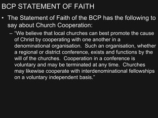 BCP STATEMENT OF FAITH
• The Statement of Faith of the BCP has the following to
say about Church Cooperation:
– “We believe that local churches can best promote the cause
of Christ by cooperating with one another in a
denominational organisation. Such an organisation, whether
a regional or district conference, exists and functions by the
will of the churches. Cooperation in a conference is
voluntary and may be terminated at any time. Churches
may likewise cooperate with interdenominational fellowships
on a voluntary independent basis.”
 