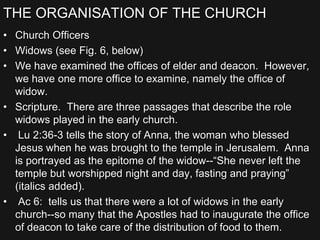 THE ORGANISATION OF THE CHURCH
• Church Officers
• Widows (see Fig. 6, below)
• We have examined the offices of elder and deacon. However,
we have one more office to examine, namely the office of
widow.
• Scripture. There are three passages that describe the role
widows played in the early church.
• Lu 2:36-3 tells the story of Anna, the woman who blessed
Jesus when he was brought to the temple in Jerusalem. Anna
is portrayed as the epitome of the widow--“She never left the
temple but worshipped night and day, fasting and praying”
(italics added).
• Ac 6: tells us that there were a lot of widows in the early
church--so many that the Apostles had to inaugurate the office
of deacon to take care of the distribution of food to them.
 