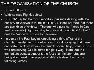 THE ORGANISATION OF THE CHURCH
• Church Officers
• Widows (see Fig. 6, below)
• 1Ti 5:3-1 By far the most important passage dealing with the
ministry of widows is found in 1Ti 5:3-1 Here we read that there
are two kinds of widows: The one who puts her “hope in God
and continue[s] night and day to pray and to ask God for help”
and the “widow who lives for pleasure.”
• In verse nine Paul begins describing a third office of the
church, namely the office of widows. Paul is saying that there
are certain widows whom the church should help, namely those
who are serving God in some tangible way. Note that the
immediate context supports the fact that ministry roles are
being discussed: the support of elders is described in the
following verses.
 