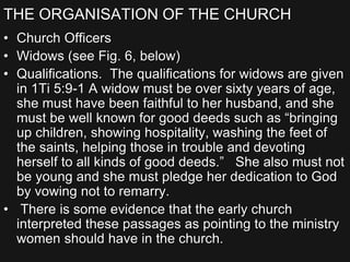 THE ORGANISATION OF THE CHURCH
• Church Officers
• Widows (see Fig. 6, below)
• Qualifications. The qualifications for widows are given
in 1Ti 5:9-1 A widow must be over sixty years of age,
she must have been faithful to her husband, and she
must be well known for good deeds such as “bringing
up children, showing hospitality, washing the feet of
the saints, helping those in trouble and devoting
herself to all kinds of good deeds.” She also must not
be young and she must pledge her dedication to God
by vowing not to remarry.
• There is some evidence that the early church
interpreted these passages as pointing to the ministry
women should have in the church.
 
