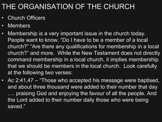 THE ORGANISATION OF THE CHURCH
• Church Officers
• Members
• Membership is a very important issue in the church today.
People want to know, “Do I have to be a member of a local
church?” “Are there any qualifications for membership in a local
church?” and more. While the New Testament does not directly
command membership in a local church, it implies membership
that we should be members in the local church. Look carefully
at the following two verses:
• Ac 2:41,47 – “Those who accepted his message were baptised,
and about three thousand were added to their number that day
.… praising God and enjoying the favour of all the people. And
the Lord added to their number daily those who were being
saved.”
 
