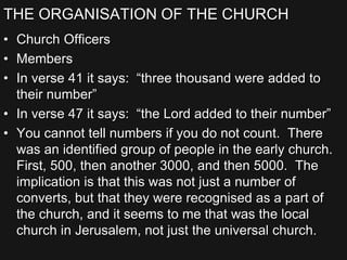 THE ORGANISATION OF THE CHURCH
• Church Officers
• Members
• In verse 41 it says: “three thousand were added to
their number”
• In verse 47 it says: “the Lord added to their number”
• You cannot tell numbers if you do not count. There
was an identified group of people in the early church.
First, 500, then another 3000, and then 5000. The
implication is that this was not just a number of
converts, but that they were recognised as a part of
the church, and it seems to me that was the local
church in Jerusalem, not just the universal church.
 