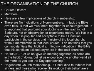 THE ORGANISATION OF THE CHURCH
• Church Officers
• Members
• Here are a few implications of church membership:
• There are No Indications of Non-members. In fact, the Bible
even tells us that we must meet together for encouragement. It
is important that you build your doctrine on the teaching of
Scripture, not on observation or experience today. We live in a
day when it is popular and acceptable to be a Christian,
participate in the services and ministry of the local church,
without membership in that local church. I do not think that you
can substantiate that biblically. I find no indication in the Bible
that this condition existed anywhere in the local churches.
• He 10:25 – “Let us not give up meeting together, as some are
in the habit of doing, but let us encourage one another--and all
the more as you see the Day approaching.”
• Regenerate Church Membership. If Christ died to redeem lost
sinners and those who receive His work on their behalf are a
 