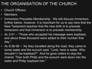 THE ORGANISATION OF THE CHURCH
• Church Officers
• Members
• Immersion Precedes Membership. We will discuss immersion
further below, however, it is important for us to say here that the
New Testament teaches that the new birth is to precede
immersion and that immersion is to precede membership.
• Ac 2:41 – “Those who accepted his message were baptised,
and about three thousand were added to their number that
day.”
• Ac 8:36-38 – “As they travelled along the road, they came to
some water and the eunuch said, "Look, here is water. Why
shouldn’t I be baptised?" And he gave orders to stop the
chariot. Then both Philip and the eunuch went down into the
water and Philip baptised him.”
 