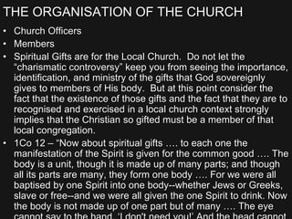 THE ORGANISATION OF THE CHURCH
• Church Officers
• Members
• Spiritual Gifts are for the Local Church. Do not let the
“charismatic controversy” keep you from seeing the importance,
identification, and ministry of the gifts that God sovereignly
gives to members of His body. But at this point consider the
fact that the existence of those gifts and the fact that they are to
recognised and exercised in a local church context strongly
implies that the Christian so gifted must be a member of that
local congregation.
• 1Co 12 – “Now about spiritual gifts …. to each one the
manifestation of the Spirit is given for the common good …. The
body is a unit, though it is made up of many parts; and though
all its parts are many, they form one body …. For we were all
baptised by one Spirit into one body--whether Jews or Greeks,
slave or free--and we were all given the one Spirit to drink. Now
the body is not made up of one part but of many …. The eye
 