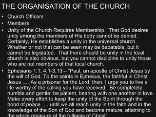 THE ORGANISATION OF THE CHURCH
• Church Officers
• Members
• Unity of the Church Requires Membership. That God desires
unity among the members of His body cannot be denied.
Certainly, He establishes a unity in the universal church.
Whether or not that can be seen may be debatable, but it
cannot be legislated. That there should be unity in the local
church is also obvious, but you cannot discipline to unity those
who are not members of that local church.
• Ephesians 1:1; 4:1-3,13 – “Paul, an apostle of Christ Jesus by
the will of God, To the saints in Ephesus, the faithful in Christ
Jesus .… As a prisoner for the Lord, then, I urge you to live a
life worthy of the calling you have received. Be completely
humble and gentle; be patient, bearing with one another in love.
Make every effort to keep the unity of the Spirit through the
bond of peace …. until we all reach unity in the faith and in the
knowledge of the Son of God and become mature, attaining to
 