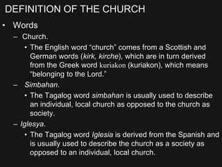 DEFINITION OF THE CHURCH
• Words
– Church.
• The English word “church” comes from a Scottish and
German words (kirk, kirche), which are in turn derived
from the Greek word kuriakon (kuriakon), which means
“belonging to the Lord.”
– Simbahan.
• The Tagalog word simbahan is usually used to describe
an individual, local church as opposed to the church as
society.
– Iglesya.
• The Tagalog word Iglesia is derived from the Spanish and
is usually used to describe the church as a society as
opposed to an individual, local church.
 