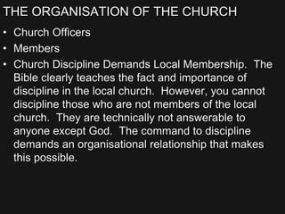 THE ORGANISATION OF THE CHURCH
• Church Officers
• Members
• Church Discipline Demands Local Membership. The
Bible clearly teaches the fact and importance of
discipline in the local church. However, you cannot
discipline those who are not members of the local
church. They are technically not answerable to
anyone except God. The command to discipline
demands an organisational relationship that makes
this possible.
 