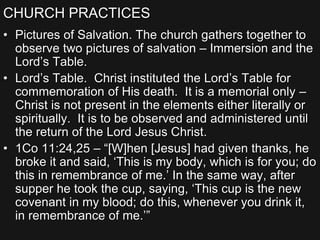 CHURCH PRACTICES
• Pictures of Salvation. The church gathers together to
observe two pictures of salvation – Immersion and the
Lord’s Table.
• Lord’s Table. Christ instituted the Lord’s Table for
commemoration of His death. It is a memorial only –
Christ is not present in the elements either literally or
spiritually. It is to be observed and administered until
the return of the Lord Jesus Christ.
• 1Co 11:24,25 – “[W]hen [Jesus] had given thanks, he
broke it and said, ‘This is my body, which is for you; do
this in remembrance of me.’ In the same way, after
supper he took the cup, saying, ‘This cup is the new
covenant in my blood; do this, whenever you drink it,
in remembrance of me.’”
 