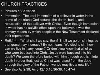 CHURCH PRACTICES
• Pictures of Salvation.
• Immersion. The total immersion of a believer in water in the
name of the triune God pictures the death, burial, and
resurrection of the believer with Christ. Even though immersion
in water has no salvific effect upon the believer, it was the
primary means by which people in the New Testament declared
their repentance.
• Ro6:1-4 – “What shall we say, then? Shall we go on sinning, so
that grace may increase? By no means! We died to sin; how
can we live in it any longer? Or don’t you know that all of us
who were baptised into Christ Jesus were baptised into his
death? We were therefore buried with him through baptism into
death in order that, just as Christ was raised from the dead
through the glory of the Father, we too may live a new life.”
• See also Ac 2:38; Ac 8:12,13,16,36-38; 10:47-4
 