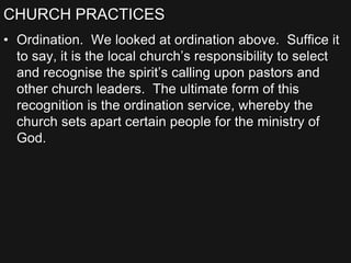 CHURCH PRACTICES
• Ordination. We looked at ordination above. Suffice it
to say, it is the local church’s responsibility to select
and recognise the spirit’s calling upon pastors and
other church leaders. The ultimate form of this
recognition is the ordination service, whereby the
church sets apart certain people for the ministry of
God.
 