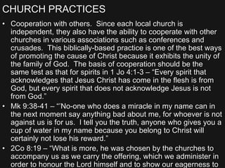 CHURCH PRACTICES
• Cooperation with others. Since each local church is
independent, they also have the ability to cooperate with other
churches in various associations such as conferences and
crusades. This biblically-based practice is one of the best ways
of promoting the cause of Christ because it exhibits the unity of
the family of God. The basis of cooperation should be the
same test as that for spirits in 1 Jo 4:1-3 – “Every spirit that
acknowledges that Jesus Christ has come in the flesh is from
God, but every spirit that does not acknowledge Jesus is not
from God.”
• Mk 9:38-41 – “’No-one who does a miracle in my name can in
the next moment say anything bad about me, for whoever is not
against us is for us. I tell you the truth, anyone who gives you a
cup of water in my name because you belong to Christ will
certainly not lose his reward.”
• 2Co 8:19 – “What is more, he was chosen by the churches to
accompany us as we carry the offering, which we administer in
order to honour the Lord himself and to show our eagerness to
 