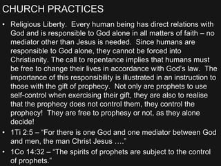 CHURCH PRACTICES
• Religious Liberty. Every human being has direct relations with
God and is responsible to God alone in all matters of faith – no
mediator other than Jesus is needed. Since humans are
responsible to God alone, they cannot be forced into
Christianity. The call to repentance implies that humans must
be free to change their lives in accordance with God’s law. The
importance of this responsibility is illustrated in an instruction to
those with the gift of prophecy. Not only are prophets to use
self-control when exercising their gift, they are also to realise
that the prophecy does not control them, they control the
prophecy! They are free to prophesy or not, as they alone
decide!
• 1Ti 2:5 – “For there is one God and one mediator between God
and men, the man Christ Jesus ….”
• 1Co 14:32 – “The spirits of prophets are subject to the control
of prophets.”
 