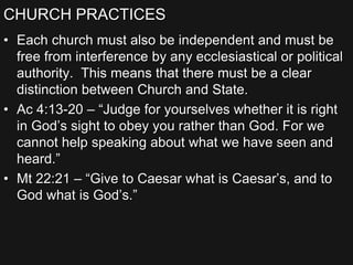 CHURCH PRACTICES
• Each church must also be independent and must be
free from interference by any ecclesiastical or political
authority. This means that there must be a clear
distinction between Church and State.
• Ac 4:13-20 – “Judge for yourselves whether it is right
in God’s sight to obey you rather than God. For we
cannot help speaking about what we have seen and
heard.”
• Mt 22:21 – “Give to Caesar what is Caesar’s, and to
God what is God’s.”
 