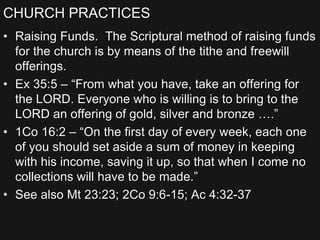 CHURCH PRACTICES
• Raising Funds. The Scriptural method of raising funds
for the church is by means of the tithe and freewill
offerings.
• Ex 35:5 – “From what you have, take an offering for
the LORD. Everyone who is willing is to bring to the
LORD an offering of gold, silver and bronze ….”
• 1Co 16:2 – “On the first day of every week, each one
of you should set aside a sum of money in keeping
with his income, saving it up, so that when I come no
collections will have to be made.”
• See also Mt 23:23; 2Co 9:6-15; Ac 4:32-37
 