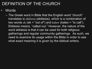 DEFINITION OF THE CHURCH
• Words
– The Greek word in Bible that the English word “church”
translates is ekklesia (ekklesia), which is a combination of
two words ek (ek = “out of”) and kalew (kaleo = “to call”).
Ekklesia means, “called out.” However, the nature of the
word ekklesia is that it can be used for both religious
gatherings and regular community gatherings. As such, we
need to examine its usage within the Bible in order to see
what exact meaning it is given by the biblical writers.
 