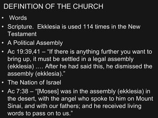 DEFINITION OF THE CHURCH
• Words
• Scripture. Ekklesia is used 114 times in the New
Testament
• A Political Assembly
• Ac 19:39,41 – “If there is anything further you want to
bring up, it must be settled in a legal assembly
(ekklesia) .… After he had said this, he dismissed the
assembly (ekklesia).”
• The Nation of Israel
• Ac 7:38 – “[Moses] was in the assembly (ekklesia) in
the desert, with the angel who spoke to him on Mount
Sinai, and with our fathers; and he received living
words to pass on to us.”
 