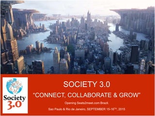 SOCIETY 3.0
“CONNECT, COLLABORATE & GROW”
Opening Seats2meet.com Brazil.
Sao Paulo & Rio de Janeiro, SEPTEMBER 15-16TH, 2015
 