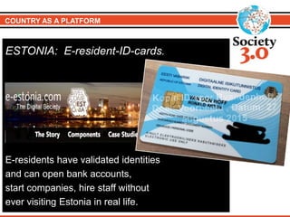 COUNTRY AS A PLATFORM
ESTONIA: E-resident-ID-cards.
E-residents have validated identities
and can open bank accounts,
start companies, hire staff without
ever visiting Estonia in real life.
 