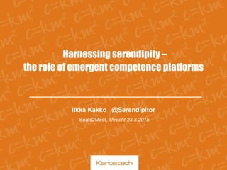 Harnessing serendipity –
the role of emergent competence platforms
Ilkka Kakko @Serendipitor
Seats2Meet, Utrecht 23.3.2015
 