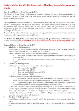 Seats available for MDS in Conservative Dentistry through Management
Quota
Overview of Master of Dental Surgery (MDS):
The Master of Dental Surgery (MDS) degree provides graduate training in different disciplines in
dentistry. The aim of each discipline programme is to prepare graduate students to become
registered dental specialists.
The programmes foster development of critical analysis, research skills, and advanced clinical skills
that will be recognised for specialist registration. The programmes prepare students to be both
practitioners and advisory consultants in their chosen areas of specialisation. Within each
programme, papers on research methods and practice, advanced clinical science, and advanced
clinical practice are included.
Because of the different training requirements for registration in each area of specialisation, the
programme entry requirements and lengths vary.
For Details on BDS/MDS Direct admission/Management quota/Payment seat/Donation seat
without entrance exam Call TRUMP Career Solution +91-9742479101/+91-9742886036/080-42173206
Degree of Master of Dental Surgery (MDS)
1. Admission to the Programme
a. Admission to the programme shall be subject to the approval of the Pro-Vice-Chancellor
(Health Sciences) on the advice of the Faculty of Dentistry.
b. Every applicant shall have fulfilled one of the following conditions:
i. have been admitted to the degree of Bachelor of Dental Surgery of a university in
New Zealand;
ii. have been admitted with the status of one who is entitled to proceed to the
degree.
2. Structure of the Programme
a. The degree may be awarded in any of the following subjects:
 Biomaterials Science BISC
 General Practice GDPR
 Oral and Maxillofacial Surgery ORAM
 Oral Medicine ORME
b. The programme of study shall consist of either:
i. appropriate papers, which normally will include clinical practice, together with a
thesis embodying the results of supervised research relating to the field of study; or
ii. Appropriate papers, which normally will include clinical practice, together with
a report of a supervised research project relating to the field of study.
c. The candidate shall, before commencing the investigation to be described in the thesis or
research report, secure the approval of the Head of the Department concerned and the Faculty
for the topic chosen, the supervisor(s) and the proposed course of the investigation.
d. For the thesis, the research should be of a kind that a diligent and competent student should
complete within one year of full-time study.
3. Duration of the Programme
a. A full-time candidate should normally satisfy the requirements of the degree within three
years.
b. A part-time candidate should normally satisfy the requirements of the degree within four
years.
 