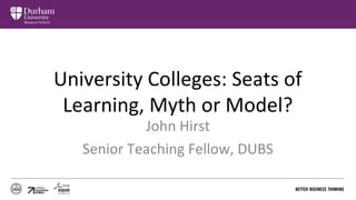 University Colleges: Seats of 
Learning, Myth or Model? 
John Hirst 
Senior Teaching Fellow, DUBS 
 