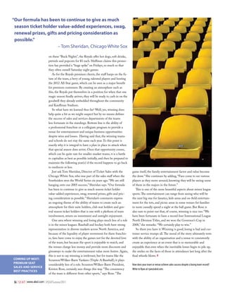 “our formula has been to continue to give as much
 season ticket holder value-added experiences, swag,
 renewal prizes, gifts and pricing consideration as
 possible.”
                       – Tom Sheridan, Chicago White Sox

                             on these “Buck Nights”, the Royals offer hot dogs, soft drinks,
                             pretzels and popcorn for $1 each. Shiffman claims this promo-
                             tion has provided a “huge spike” on Fridays, so much so that
                             they often outsell Saturday night games.
                                 As for the Royals premium clients, the staff harps on the fu-
                             ture of the team, a bevy of young, talented players and hosting
                             the 2012 All-Star game, which can be seen as a major benefit
                             for premium customers. By creating an atmosphere such as
                             this, the Royals put themselves in a position for when that one
                             magic season finally arrives, they will be ready to cash in on the
                             goodwill they already embedded throughout the community
                             and Kauffman Stadium.
                                 So what have we learned thus far? Well, yes, winning does
                             help quite a bit as we might suspect but by no means defines
                             the success of sales and services departments of the teams
                             less fortunate in the standings. Bottom line is the ability of
                             a professional franchise or a collegiate program to provide a
                             venue for entertainment and unique business opportunities
                             despite wins and losses. Having said that, the winning teams
                             and schools do not stay the same each year. To this point is
                             exactly why it is integral to have a plan in place to attack when
                             that special season does arrive. Once that opportunity comes,
                             which can be quite rare for smaller market teams, it is a battle
                             to capitalize as best as possible initially, and then be prepared to
                             maintain the following year(s) if the record happens to go back
                             to mediocre or less.
                                 Just ask Tom Sheridan, Director of Ticket Sales with the           game itself, the family entertainment factor and value become
                             Chicago White Sox, who was part of the sales staff when the            the draw.” She continues by adding, “Fans come to see various
                             Southsiders won the World Series six years ago. “We are still          players as they move around, knowing they will be seeing some
                             hanging onto our 2005 success,” Sheridan says. “Our formula            of them in the majors in the future.”
                             has been to continue to give as much season ticket holder                 This is one of the more beautiful aspects about minor league
                             value-added experiences, swag, renewal prizes, gifts and pric-         sports. The entertainment can range from seeing who will be
                             ing consideration as possible.” Sheridan’s comments express            the next big star for fanatics, kids areas and on-field entertain-
                             an ongoing theme of the ability of teams to create such an             ment for the tots, and picnic areas in some venues for families
                             atmosphere for their suite holders, club seat holders and gen-         to more casually spend a night at the ball game. But Rose is
                             eral season ticket holders that is one with a plethora of team         also sure to point out that, of course, winning is nice too. “We
                             involvement, return on investment and outright enjoyment.              have been fortunate to have a record four International League
                                 One area where winning and losing plays much less of a role        North Division Titles, and we won the Governor’s Cup in
                             is in the minor leagues. Baseball and hockey both have strong          2008,” she remarks. “We certainly play to win.”
                             representation in diverse markets across North America, and               So there you have it. Winning is good, losing is bad and cus-
                             because of the liquidity of player movement for these franchis-        tomer service trumps all. The moral of the story ultimately rests
                             es, fans have come to enjoy the games not for the devoted love         with the ability of an organization and a venue to consistently
                             of the team, but because the sport is enjoyable to watch, and          create an experience at an event that is so memorable and
                             the venues charge less money and provide more discounts and            enjoyable that even when the inevitable losses begin to pile up,
                             giveaways to make the entertainment value more festive. Again,         the smiles on the faces of those in attendance last long after the
                             this is not to say winning is irrelevant, but for teams like the       final whistle blows. #
CoMing Up neXt:              Scranton/Wilkes-Barre Yankees (Triple-A Baseball), it plays
pReMiUM SeAt                 considerably less of a role. Scranton/Wilkes-Barre President,          How does your team or venue achieve sales success despite a losing team record?
SALeS AnD SeRViCe
                             Kristen Rose, certainly sees things this way. “The consistency         Write to Ryan at ryan@alsd.com.
BeSt pRACtiCeS
                             of the team is different from other sports,” says Rose. “The

56 | S E A T | www.alsd.com | #SEATSummer2011
 