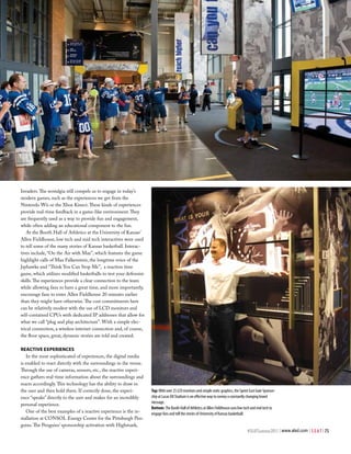 Invaders. The nostalgia still compels us to engage in today’s
modern games, such as the experiences we get from the
Nintendo Wii or the Xbox Kinect. These kinds of experiences
provide real-time feedback in a game-like environment. They
are frequently used as a way to provide fun and engagement,
while often adding an educational component to the fun.
   At the Booth Hall of Athletics at the University of Kansas’
Allen Fieldhouse, low tech and mid tech interactives were used
to tell some of the many stories of Kansas basketball. Interac-
tives include, “On the Air with Max”, which features the game
highlight calls of Max Falkenstein, the longtime voice of the
Jayhawks and “Think You Can Stop Me”, a reaction time
game, which utilizes modified basketballs to test your defensive
skills. The experiences provide a clear connection to the team
while allowing fans to have a great time, and more importantly,
encourage fans to enter Allen Fieldhouse 20 minutes earlier
than they might have otherwise. The cost commitments here
can be relatively modest with the use of LCD monitors and
self-contained CPUs with dedicated IP addresses that allow for
what we call “plug and play architecture”. With a simple elec-
trical connection, a wireless internet connection and, of course,
the floor space, great, dynamic stories are told and created.

reaCtive exPerienCeS
   In the most sophisticated of experiences, the digital media
is enabled to react directly with the surroundings in the venue.
Through the use of cameras, sensors, etc., the reactive experi-
ence gathers real-time information about the surroundings and
reacts accordingly. This technology has the ability to draw in
the user and then hold them. If correctly done, the experi-         Top: With over 25 LCD monitors and simple static graphics, the Sprint East Gate Sponsor-
ence “speaks” directly to the user and makes for an incredibly      ship at Lucas Oil Stadium is an effective way to convey a constantly changing brand
                                                                    message.
personal experience.
                                                                    Bottom: The Booth Hall of Athletics at Allen Fieldhouse uses low tech and mid tech to
   One of the best examples of a reactive experience is the in-     engage fans and tell the stories of University of Kansas basketball.
stallation at CONSOL Energy Center for the Pittsburgh Pen-
guins. The Penguins’ sponsorship activation with Highmark,
                                                                                                                                        #SEATSummer2011 | www.alsd.com | S E A T | 75
 