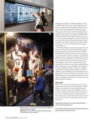 a Pittsburgh-based Blue Cross Blue Shield affiliate, includes
                                                                                                                          six different high tech interactives and four different low tech
                                                                                                                          interactives, with the most unique being the “Put Your Game
                                                                                                                          Face On” interactive. The augmented reality-based program
                                                                                                                          allows a user to utilize the 52” touchscreens (magic mirror) to
                                                                                                                          manipulate his or her image to include a new updated image,
                                                                                                                          displaying anything from a favorite player’s bobblehead to the
                                                                                                                          Stanley Cup beard of a favorite player. The screen shot is sent
                                                                                                                          to a user’s smart phone, keeping the viral nature of this kind of
                                                                                                                          interactive in full swing. It also provides the impetus for users
                                                                                                                          to supply their personal information (email or phone number)
                                                                                                                          to the sponsor to receive a worthy takeaway from engaging
                                                                                                                          with the experience.
                                                                                                                             Recently, the collegiate scene has begun to participate in the
                                                                                                                          premium activations that can be delivered with these sorts of
                                                                                                                          reactive experiences. At the University of Missouri’s MATC
                                                                                                                          building, Mizzou Athletics has created an experience that acts
                                                                                                                          as a recruiting experience, a donor experience, a current athlete
                                                                                                                          experience as well as a game day fan experience. The interactive
                                                                                                                          4’ x 15’ touchscreen wall tells the story of all 21 Mizzou sports
                                                                                                                          in an incredibly interactive experience. The reactive portion
                                                                                                                          of this experience entails the use of infrared cameras in the
                                                                                                                          ceiling that force the animated and rather intimidating Mizzou
                                                                                                                          Tiger to engage each user very specifically as they engage the
                                                                                                                          touchscreen wall. Mizzou Athletics’ willingness to undertake
                                                                                                                          a project with such bleeding-edge technology made for an in-
                                                                                                                          credibly exciting and fulfilling project. The potential for donors
                                                                                                                          and sponsors to use this sort of experience to tell their stories is
                                                                                                                          indescribable, and as this technology grows and becomes more
                                                                                                                          and more affordable, we are going to see it being used for many
                                                                                                                          different purposes and budgets.

                                                                                                                          the Future
                                                                                                                          What we see for the future of technology in sports venues is
                                                                                                                          congruent with much of what you have already read in SEAT
                                                                                                                          Magazine. Everything from in-suite ordering for food and
                                                                                                                          beverage to interactive cameras like the Penguins’ YinzCam
                                                                                                                          to enhance the fans’ views of the game will become more and
                                                                                                                          more common. Branded experiences and sponsorship zones
                                                                                                                          will continue to grow in interactivity in their nature as fans and
                                                                                                                          users continue to expect more and more from their in-venue
                                                                                                                          experience. #

                                                                                                                          Would you like more information on the case studies included in this article?
                                                                                                                          Write to Justin Wood at jwood@dimin.com.

                              Top: Mizzou Athletics has created a reactive environment that acts as an athlete recruit-
                              ing, donor and game day fan experience.                                                     Justin is the Vice President of Business Development for Dimensional Innovations, a
                              Bottom: Interactives, such as “Think You Can Stop Me” in Allen Fieldhouse, provide          Design- Build Experience firm based in Kansas City.
                              real-time feedback in a game-like environment.



76 | S E A T | www.alsd.com | #SEATSummer2011
 