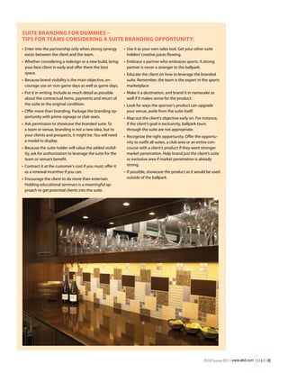 Suite Branding For dummieS –
tiPS For teamS conSidering a Suite Branding oPPortunity:
•	 Enter into the partnership only when strong synergy        •	 Use it as your own sales tool. Get your other suite
   exists between the client and the team.                       holders’ creative juices flowing.
•	 Whether considering a redesign or a new build, bring       •	 Embrace a partner who embraces sports. A strong
   your best client in early and offer them the best             partner is never a stranger to the ballpark.
   space.                                                     •	 Educate the client on how to leverage the branded
•	 Because brand visibility is the main objective, en-           suite. Remember, the team is the expert in the sports
   courage use on non-game days as well as game days.            marketplace.
•	 Put it in writing. Include as much detail as possible      •	 Make it a destination, and brand it in namesake as
   about the contractual items, payments and return of           well if it makes sense for the product.
   the suite to the original condition.                       •	 Look for ways the sponsor’s product can upgrade
•	 Offer more than branding. Package the branding op-            your venue, aside from the suite itself.
   portunity with prime signage or club seats.                •	 Map out the client’s objective early on. For instance,
•	 Ask permission to showcase the branded suite. To              if the client’s goal is exclusivity, ballpark tours
   a team or venue, branding is not a new idea, but to           through the suite are not appropriate.
   your clients and prospects, it might be. You will need     •	 Recognize the right opportunity. Offer the opportu-
   a model to display.                                           nity to outfit all suites, a club area or an entire con-
•	 Because the suite holder will value the added visibil-        course with a client’s product if they want stronger
   ity, ask for authorization to leverage the suite for the      market penetration. Help brand just the client’s suite
   team or venue’s benefit.                                      or exclusive area if market penetration is already
•	 Contract it at the customer’s cost if you must; offer it      strong.
   as a renewal incentive if you can.                         •	 If possible, showcase the product as it would be used
•	 Encourage the client to do more than entertain.               outside of the ballpark.
   Holding educational seminars is a meaningful ap-
   proach to get potential clients into the suite.




                                                                                                               #SEATSummer2011 | www.alsd.com | S E A T | 43
 