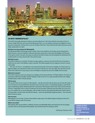 So Why minneaPoliS?
The ALSD historically attempts to hold our annual conferences in the cities with the most state-of-the-art
venues. Target Field, the new home of the Minnesota Twins, is, in our opinion, the best new ballpark to come
around in a long time. The fact that it won the “Facility of the Year “ from Street & Smith’s Sports Business Journal
helps substantiate our claim.
But there are more reasons for Minneapolis.
The Minnesota Wild’s Xcel Energy Center is often cited as the model for new hockey arenas being built in
North America, and some believe it will some day reach nearly iconic status, like the Wrigleys and Fenways
of the sports world. It has got a few years to achieve that kind of status, but the building has clearly been the
model used for so many arenas built in the past five years.
But there is more.
The ALSD Conference is nomadic. The idea is to give regions a chance to host the ALSD show. It has been a
while since we were in the Midwest, about a decade. This allows people who are regional a chance to travel
more easily.
   The cost. Let's face it – the Midwest is less expensive than New York and Los Angeles. For those teams on
tighter budgets, you will find the hotel costs are around $100 less per room per night. Not only that, but the
food is less costly and in most cases, so too is the flight in, because we are in the middle of the country.
Need more reasons?
The ALSD is trying to reach out and grow our College and University Division. TCF Bank Stadium, the home of
University of Minnesota Golden Gopher football, is state-of-the-art. It is quite possibly the best new college
football stadium built in the last decade.
Tell me more.
OK, we will. There are two seasons in Minneapolis – July 4th and winter. We are there over the July 4th week, in
one of America's most beautiful cities during its short summer season. It is absolutely gorgeous, and the foli-
age is breathtaking. About 40,000 people live in Downtown Minneapolis which hosts many summer festivals
and has a “regionality” that is nearly unmatched. The city has been ranked the best bicycling city in the coun-
try, so it is perfect for our active attendees, with 46 miles of streets with dedicated bike lanes and 84 miles of
off-street paths. And for those who like the indoors – and more specifically shopping indoors – the renowned
Mall of America awaits.
Give me more.
Minneapolis is one of only 14 cities to have all four major sports. This allows league meetings to thrive, be-
cause all four leagues call it their home.
What's not to like?
Minneapolis offers great facilities, a Midwest location and affordable plane and hotel prices for the budget
                                                                                                                               coming uP neXt:
conscious. We are excited about Minneapolis, and we look forward to seeing you there.
                                                                                                                               Where’S Waldo?
                                                                                                                               #alSd2011 recaP in
                                                                                       – Bill Dorsey, Chairman, ALSD           PhotoS
                                                                                                                               can you Find your-
                                                                                                                               SelF?


                                                                                                             #SEATSummer2011 | www.alsd.com | S E A T | 45
 