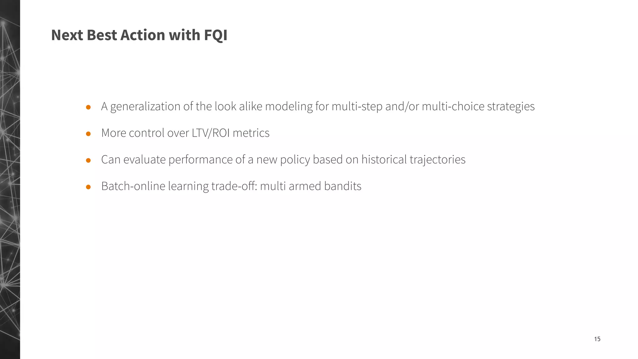 Next Best Action with FQI
15
● A generalization of the look alike modeling for multi-step and/or multi-choice strategies
● More control over LTV/ROI metrics
● Can evaluate performance of a new policy based on historical trajectories
● Batch-online learning trade-oﬀ: multi armed bandits
 