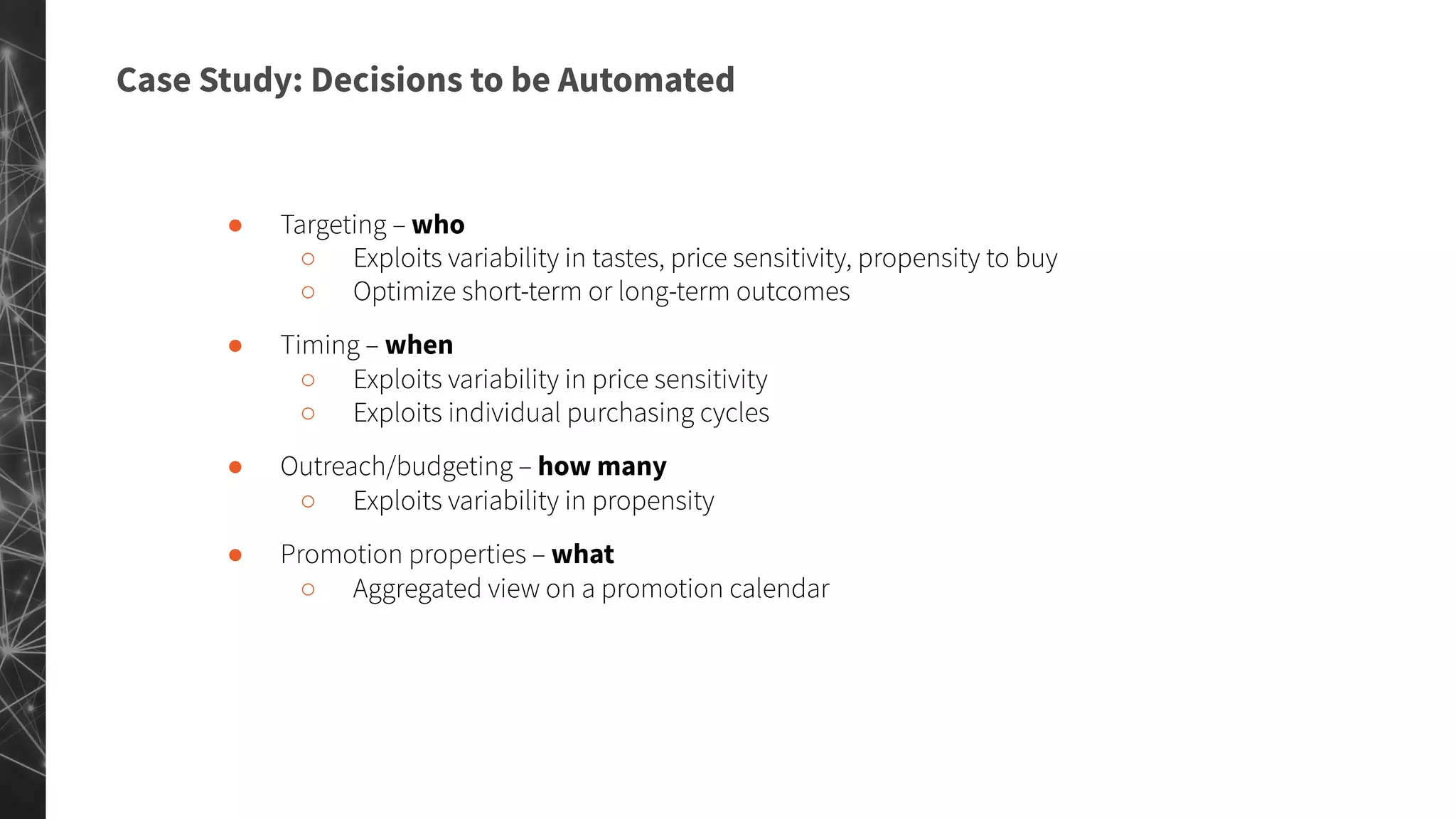 Case Study: Decisions to be Automated
● Targeting – who
○ Exploits variability in tastes, price sensitivity, propensity to buy
○ Optimize short-term or long-term outcomes
● Timing – when
○ Exploits variability in price sensitivity
○ Exploits individual purchasing cycles
● Outreach/budgeting – how many
○ Exploits variability in propensity
● Promotion properties – what
○ Aggregated view on a promotion calendar
 
