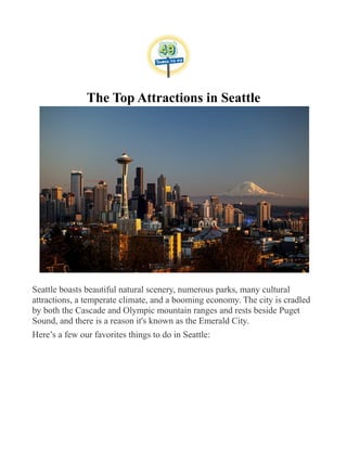 The Top Attractions in Seattle
Seattle boasts beautiful natural scenery, numerous parks, many cultural
attractions, a temperate climate, and a booming economy. The city is cradled
by both the Cascade and Olympic mountain ranges and rests beside Puget
Sound, and there is a reason it's known as the Emerald City.
Here’s a few our favorites things to do in Seattle:
 