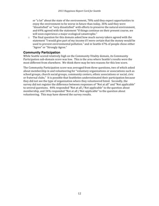 2011 
Happiness 
Report 
Card 
for 
Seattle 
or 
“a 
lot” 
about 
the 
state 
of 
the 
environment, 
78% 
said 
they 
expect 
opportunities 
to 
enjoy 
the 
environment 
to 
be 
worse 
in 
future 
than 
today, 
36% 
said 
they 
were 
“dissatisfied” 
or 
“very 
dissatisfied” 
with 
efforts 
to 
preserve 
the 
natural 
environment, 
and 
69% 
agreed 
with 
the 
statement 
“If 
things 
continue 
on 
their 
present 
course, 
we 
will 
soon 
experience 
a 
major 
ecological 
catastrophe.” 
1 
2 
o The 
final 
question 
for 
this 
domain 
asked 
how 
much 
survey 
takers 
agreed 
with 
the 
statement 
"I 
would 
give 
part 
of 
my 
income 
if 
I 
were 
certain 
that 
the 
money 
would 
be 
used 
to 
prevent 
environmental 
pollution." 
and 
in 
Seattle 
67% 
of 
people 
chose 
either 
"Agree" 
or 
"Strongly 
Agree.” 
Community Participation 
While 
Seattle 
scored 
relatively 
high 
on 
the 
Community 
Vitality 
domain, 
its 
Community 
Participation 
sub-­‐domain 
score 
was 
low. 
This 
is 
the 
area 
where 
Seattle’s 
results 
were 
the 
most 
different 
from 
elsewhere. 
We 
think 
there 
may 
be 
two 
reasons 
for 
this 
low 
score. 
The 
Community 
Participation 
score 
was 
averaged 
from 
three 
questions, 
two 
of 
which 
asked 
about 
membership 
in 
and 
volunteering 
for 
“voluntary 
organizations 
or 
associations 
such 
as 
school 
groups, 
church 
social 
groups, 
community 
centers, 
ethnic 
associations 
or 
social, 
civic 
or 
fraternal 
clubs.” 
It 
is 
possible 
that 
Seattleites 
underestimated 
their 
participation 
because 
they 
did 
not 
see 
the 
type 
of 
organization 
where 
they 
volunteered 
listed. 
Secondly, 
the 
survey 
did 
not 
register 
the 
difference 
between 
responses 
of 
“Not 
at 
all” 
and 
“Not 
applicable” 
to 
several 
questions. 
44% 
responded 
“Not 
at 
all 
/ 
Not 
applicable” 
to 
the 
question 
about 
membership, 
and 
34% 
responded 
“Not 
at 
all 
/ 
Not 
applicable” 
to 
the 
question 
about 
volunteering. 
This 
may 
have 
skewed 
the 
survey 
results. 
 