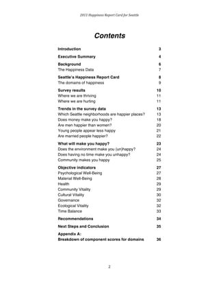 2011 
Happiness 
Report 
Card 
for 
Seattle 
Contents 
Introduction 3 
Executive Summary 4 
Background 6 
The Happiness Data 7 
Seattleʼs Happiness Report Card 8 
The domains of happiness 9 
Survey results 10 
Where we are thriving 11 
Where we are hurting 11 
Trends in the survey data 13 
Which Seattle neighborhoods are happier places? 13 
Does money make you happy? 18 
Are men happier than women? 20 
Young people appear less happy 21 
Are married people happier? 22 
What will make you happy? 23 
Does the environment make you (un)happy? 24 
Does having no time make you unhappy? 24 
Community makes you happy 25 
Objective indicators 27 
Psychological Well-Being 27 
Material Well-Being 28 
Health 29 
Community Vitality 29 
Cultural Vitality 30 
Governance 32 
Ecological Vitality 32 
Time Balance 33 
Recommendations 34 
Next Steps and Conclusion 35 
Appendix A: 
Breakdown of component scores for domains 36 
2 
 