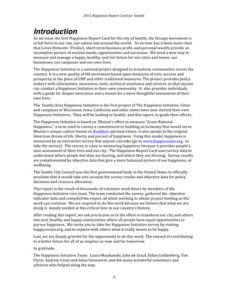 2011 
Happiness 
Report 
Card 
for 
Seattle 
Introduction 
As 
we 
issue 
the 
first 
Happiness 
Report 
Card 
for 
the 
city 
of 
Seattle, 
the 
Occupy 
movement 
is 
in 
full 
force 
in 
our 
city, 
our 
nation 
and 
around 
the 
world. 
At 
no 
time 
has 
it 
been 
more 
clear 
that 
Gross 
Domestic 
Product, 
short-­‐term 
business 
profit, 
and 
personal 
wealth 
provide 
an 
incomplete 
picture 
of 
societal 
needs, 
opportunities 
and 
successes. 
We 
need 
a 
new 
way 
to 
measure 
and 
manage 
a 
happy, 
healthy, 
and 
fair 
future 
for 
our 
cities 
and 
towns, 
our 
businesses, 
our 
campuses 
and 
our 
own 
lives. 
The 
Happiness 
Initiative 
is 
a 
national 
project 
designed 
to 
transform 
communities 
across 
the 
country. 
It 
is 
a 
new 
quality 
of 
life 
movement 
based 
upon 
measures 
of 
civic 
success 
and 
prosperity 
in 
the 
place 
of 
GNP 
and 
other 
traditional 
measures. 
The 
project 
provides 
policy 
makers 
with 
information, 
awareness, 
tools, 
technical 
assistance 
and 
services 
so 
that 
anyone 
can 
conduct 
a 
Happiness 
Initiative 
in 
their 
own 
community. 
It 
also 
provides 
individuals 
with 
a 
guide 
for 
deeper 
awareness 
and 
a 
means 
for 
a 
more 
thoughtful 
assessment 
of 
their 
own 
lives. 
The 
Seattle 
Area 
Happiness 
Initiative 
is 
the 
first 
project 
of 
The 
Happiness 
Initiative. 
Cities 
and 
campuses 
in 
Wisconsin, 
Iowa, 
California 
and 
other 
states 
have 
now 
started 
their 
own 
Happiness 
Initiatives. 
They 
will 
be 
looking 
to 
Seattle, 
and 
this 
report, 
to 
guide 
their 
efforts. 
The 
Happiness 
Initiative 
is 
based 
on 
Bhutan’s 
effort 
to 
measure 
“Gross 
National 
Happiness,” 
a 
term 
used 
to 
convey 
a 
commitment 
to 
building 
an 
economy 
that 
would 
serve 
Bhutan's 
unique 
culture 
based 
on 
Buddhist 
spiritual 
values. 
It 
also 
speaks 
to 
the 
original 
American 
dream 
of 
life, 
liberty 
and 
pursuit 
of 
happiness. 
Using 
this 
model, 
happiness 
is 
measured 
by 
an 
interactive 
survey 
that 
anyone 
can 
take 
(go 
to 
www.happycounts.org 
to 
take 
the 
survey). 
The 
survey 
is 
a 
key 
to 
measuring 
happiness 
because 
it 
provides 
people’s 
own 
assessment 
of 
their 
lives 
and 
our 
city. 
The 
Happiness 
Report 
Card 
uses 
survey 
data 
to 
understand 
where 
people 
feel 
they 
are 
hurting, 
and 
where 
they 
are 
thriving. 
Survey 
results 
are 
complemented 
by 
objective 
data 
that 
give 
a 
more 
balanced 
picture 
of 
our 
happiness, 
or 
wellbeing. 
The 
Seattle 
City 
Council 
was 
the 
first 
governmental 
body 
in 
the 
United 
States 
to 
officially 
proclaim 
that 
it 
would 
take 
into 
account 
the 
survey 
results 
and 
objective 
data 
for 
policy 
decisions 
and 
resource 
allocation. 
This 
report 
is 
the 
result 
of 
thousands 
of 
volunteer 
work 
hours 
by 
members 
of 
the 
Happiness 
Initiative 
core 
team. 
The 
team 
conducted 
the 
survey, 
gathered 
the 
objective 
indicator 
data 
and 
compiled 
the 
report, 
all 
while 
working 
to 
obtain 
project 
funding 
so 
the 
work 
can 
continue. 
We 
are 
inspired 
to 
do 
this 
work 
because 
we 
believe 
that 
what 
we 
are 
doing 
is 
deeply 
needed 
at 
this 
critical 
time 
in 
our 
country’s 
history. 
After 
reading 
this 
report, 
we 
ask 
you 
to 
join 
us 
in 
the 
effort 
to 
transform 
our 
city 
and 
others 
into 
just, 
healthy 
and 
happy 
communities 
where 
all 
people 
have 
equal 
opportunities 
to 
pursue 
happiness. 
We 
invite 
you 
to 
take 
the 
Happiness 
Initiative 
survey 
by 
visiting 
happycounts.org, 
and 
to 
explore 
with 
others 
what 
it 
really 
means 
to 
be 
happy. 
Last, 
we 
are 
deeply 
grateful 
for 
the 
opportunity 
to 
do 
this 
work. 
The 
reward 
of 
contributing 
to 
a 
better 
future 
for 
all 
of 
us 
inspires 
us 
now 
and 
for 
tomorrow. 
In 
gratitude, 
The 
Happiness 
Initiative 
Team: 
Laura 
Musikanski, 
John 
de 
Graaf, 
Eldan 
Goldenberg, 
Tim 
Flynn. 
Andrew 
Cozin 
and 
Sekai 
Senwosret, 
and 
the 
many 
wonderful 
volunteers 
and 
advisors 
who 
helped 
along 
the 
way. 
3 
 
