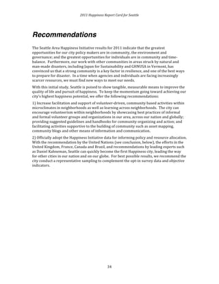 2011 
Happiness 
Report 
Card 
for 
Seattle 
3 
4 
Recommendations 
The 
Seattle 
Area 
Happiness 
Initiative 
results 
for 
2011 
indicate 
that 
the 
greatest 
opportunities 
for 
our 
city 
policy 
makers 
are 
in 
community, 
the 
environment 
and 
governance; 
and 
the 
greatest 
opportunities 
for 
individuals 
are 
in 
community 
and 
time-­‐ 
balance. 
Furthermore, 
our 
work 
with 
other 
communities 
in 
areas 
struck 
by 
natural 
and 
man-­‐made 
disasters, 
including 
Japan 
for 
Sustainability 
and 
GHNUSA 
in 
Vermont, 
has 
convinced 
us 
that 
a 
strong 
community 
is 
a 
key 
factor 
in 
resilience, 
and 
one 
of 
the 
best 
ways 
to 
prepare 
for 
disaster. 
In 
a 
time 
when 
agencies 
and 
individuals 
are 
facing 
increasingly 
scarcer 
resources, 
we 
must 
find 
new 
ways 
to 
meet 
our 
needs. 
With 
this 
initial 
study, 
Seattle 
is 
poised 
to 
show 
tangible, 
measurable 
means 
to 
improve 
the 
quality 
of 
life 
and 
pursuit 
of 
happiness. 
To 
keep 
the 
momentum 
going 
toward 
achieving 
our 
city’s 
highest 
happiness 
potential, 
we 
offer 
the 
following 
recommendations: 
1) 
Increase 
facilitation 
and 
support 
of 
volunteer-­‐driven, 
community 
based 
activities 
within 
microclimates 
in 
neighborhoods 
as 
well 
as 
learning 
across 
neighborhoods. 
The 
city 
can 
encourage 
volunteerism 
within 
neighborhoods 
by 
showcasing 
best 
practices 
of 
informal 
and 
formal 
volunteer 
groups 
and 
organizations 
in 
our 
area, 
across 
our 
nation 
and 
globally; 
providing 
suggested 
guidelines 
and 
handbooks 
for 
community 
organizing 
and 
action; 
and 
facilitating 
activities 
supportive 
to 
the 
building 
of 
community 
such 
as 
asset 
mapping, 
community 
blogs 
and 
other 
means 
of 
information 
and 
communication. 
2) 
Officially 
adopt 
the 
Happiness 
Initiative 
data 
for 
informing 
policy 
and 
resource 
allocation. 
With 
the 
recommendation 
by 
the 
United 
Nations 
(see 
conclusion, 
below), 
the 
efforts 
in 
the 
United 
Kingdom, 
France, 
Canada 
and 
Brazil, 
and 
recommendations 
by 
leading 
experts 
such 
as 
Daniel 
Kahneman, 
Seattle 
can 
quickly 
become 
the 
first 
Happiness 
city, 
leading 
the 
way 
for 
other 
cities 
in 
our 
nation 
and 
on 
our 
globe. 
For 
best 
possible 
results, 
we 
recommend 
the 
city 
conduct 
a 
representative 
sampling 
to 
complement 
the 
opt-­‐in 
survey 
data 
and 
objective 
indicators. 
 