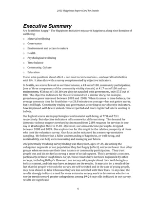 2011 
Happiness 
Report 
Card 
for 
Seattle 
Executive Summary 
Are 
Seattleites 
happy? 
The 
Happiness 
Initiative 
measures 
happiness 
along 
nine 
domains 
of 
wellbeing: 
o Material 
4 
wellbeing 
o Governance 
o Environment 
and 
access 
to 
nature 
o Health 
o Psychological 
wellbeing 
o Time 
balance 
o Community, 
Culture 
o Education 
It 
also 
asks 
questions 
about 
affect 
– 
our 
most 
recent 
emotions 
– 
and 
overall 
satisfaction 
with 
life. 
It 
does 
this 
with 
a 
survey 
complemented 
by 
objective 
indicators. 
In 
Seattle, 
we 
scored 
lowest 
in 
our 
time 
balance, 
a 
43 
out 
of 
100, 
community 
participation, 
(one 
of 
three 
components 
of 
the 
community 
vitality 
domain) 
at 
41.7 
out 
of 
100 
and 
our 
environment, 
45.8 
out 
of 
100. 
We 
are 
also 
not 
satisfied 
with 
government, 
only 
57.5 
out 
of 
100. 
The 
objective 
indicators 
for 
the 
environment 
tell 
a 
similar 
story; 
for 
example, 
greenhouse 
gases 
increased 
between 
2005 
and 
2008. 
When 
it 
comes 
to 
time-­‐balance, 
the 
average 
commute 
time 
for 
Seattleites—at 
26.8 
minutes 
on 
average—has 
not 
gotten 
worse, 
but 
is 
still 
high. 
Community 
vitality 
and 
governance, 
according 
to 
our 
objective 
indicators, 
have 
improved, 
with 
fewer 
violent 
crimes 
reported 
and 
more 
registered 
voters 
sending 
in 
ballots. 
Our 
highest 
scores 
are 
in 
psychological 
and 
material 
well-­‐being, 
at 
77.8 
and 
73.1 
respectively. 
But 
objective 
indicators 
tell 
a 
somewhat 
different 
story. 
The 
demand 
for 
domestic 
violence 
support 
services 
has 
increased 
from 
2189 
requests 
for 
services 
in 
one 
day 
in 
Washington 
State 
to 
3518. 
Moreover, 
our 
annual 
income 
per 
capita 
dropped 
between 
2008 
and 
2009. 
One 
explanation 
for 
this 
might 
be 
the 
relative 
prosperity 
of 
those 
who 
took 
the 
voluntary 
survey. 
Our 
data 
can 
be 
enhanced 
by 
a 
more 
representative 
sampling. 
We 
believe 
that 
a 
fuller 
understanding 
of 
happiness, 
or 
well-­‐being, 
and 
sustainability, 
can 
help 
us 
in 
measuring 
and 
managing 
our 
future. 
One 
potentially 
troubling 
survey 
finding 
was 
that 
youth, 
ages 
19-­‐24, 
are 
among 
the 
unhappiest 
segments 
of 
our 
population: 
they 
feel 
happy 
(affect), 
and 
score 
lower 
than 
other 
groups 
when 
we 
measure 
their 
time 
balance 
or 
community 
participation. 
They 
trust 
people 
less 
and 
do 
not 
feel 
as 
strong 
a 
sense 
of 
social 
support. 
This 
is 
certainly 
a 
concern, 
particularly 
in 
these 
tough 
times. 
As 
yet, 
these 
results 
have 
not 
been 
duplicated 
by 
other 
surveys, 
including 
Gallup’s. 
However, 
our 
survey 
asks 
people 
about 
their 
well-­‐being 
in 
a 
holistic 
context, 
and 
this 
may 
have 
an 
impact 
on 
the 
results. 
It 
may 
also 
be 
a 
result 
of 
the 
fact 
that 
the 
people 
who 
took 
the 
survey 
are 
self-­‐selected 
and 
in 
the 
case 
of 
young 
people, 
may 
have 
chosen 
to 
take 
it 
because 
they 
are 
less 
satisfied 
with 
their 
lives. 
In 
any 
case, 
the 
results 
strongly 
indicate 
a 
need 
for 
more 
extensive 
survey 
work 
to 
determine 
whether 
or 
not 
the 
trends 
toward 
greater 
unhappiness 
among 
19-­‐24 
year 
olds 
indicated 
in 
our 
survey 
results 
are 
significant. 
 