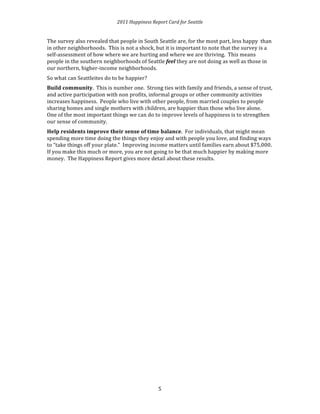 2011 
Happiness 
Report 
Card 
for 
Seattle 
The 
survey 
also 
revealed 
that 
people 
in 
South 
Seattle 
are, 
for 
the 
most 
part, 
less 
happy 
than 
in 
other 
neighborhoods. 
This 
is 
not 
a 
shock, 
but 
it 
is 
important 
to 
note 
that 
the 
survey 
is 
a 
self-­‐assessment 
of 
how 
where 
we 
are 
hurting 
and 
where 
we 
are 
thriving. 
This 
means 
people 
in 
the 
southern 
neighborhoods 
of 
Seattle 
5 
feel 
they 
are 
not 
doing 
as 
well 
as 
those 
in 
our 
northern, 
higher-­‐income 
neighborhoods. 
So 
what 
can 
Seattleites 
do 
to 
be 
happier? 
Build 
community. 
This 
is 
number 
one. 
Strong 
ties 
with 
family 
and 
friends, 
a 
sense 
of 
trust, 
and 
active 
participation 
with 
non 
profits, 
informal 
groups 
or 
other 
community 
activities 
increases 
happiness. 
People 
who 
live 
with 
other 
people, 
from 
married 
couples 
to 
people 
sharing 
homes 
and 
single 
mothers 
with 
children, 
are 
happier 
than 
those 
who 
live 
alone. 
One 
of 
the 
most 
important 
things 
we 
can 
do 
to 
improve 
levels 
of 
happiness 
is 
to 
strengthen 
our 
sense 
of 
community. 
Help 
residents 
improve 
their 
sense 
of 
time 
balance. 
For 
individuals, 
that 
might 
mean 
spending 
more 
time 
doing 
the 
things 
they 
enjoy 
and 
with 
people 
you 
love, 
and 
finding 
ways 
to 
“take 
things 
off 
your 
plate.” 
Improving 
income 
matters 
until 
families 
earn 
about 
$75,000. 
If 
you 
make 
this 
much 
or 
more, 
you 
are 
not 
going 
to 
be 
that 
much 
happier 
by 
making 
more 
money. 
The 
Happiness 
Report 
gives 
more 
detail 
about 
these 
results. 
 